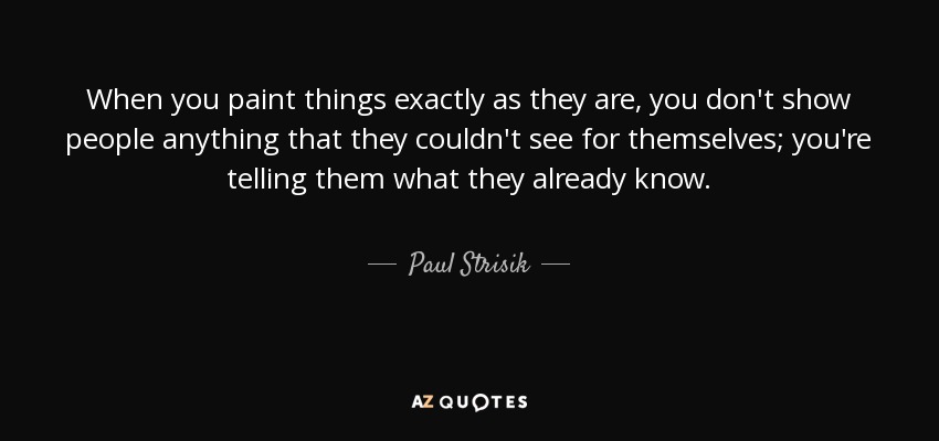 When you paint things exactly as they are, you don't show people anything that they couldn't see for themselves; you're telling them what they already know. - Paul Strisik