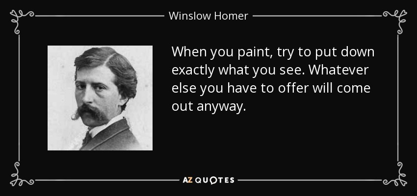 When you paint, try to put down exactly what you see. Whatever else you have to offer will come out anyway. - Winslow Homer