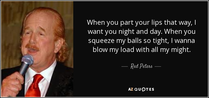 When you part your lips that way, I want you night and day. When you squeeze my balls so tight, I wanna blow my load with all my might. - Red Peters
