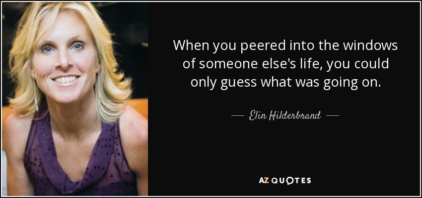 When you peered into the windows of someone else's life, you could only guess what was going on. - Elin Hilderbrand
