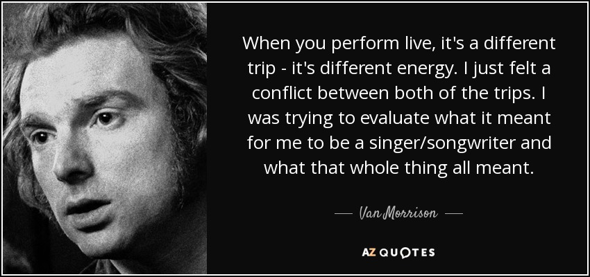 When you perform live, it's a different trip - it's different energy. I just felt a conflict between both of the trips. I was trying to evaluate what it meant for me to be a singer/songwriter and what that whole thing all meant. - Van Morrison