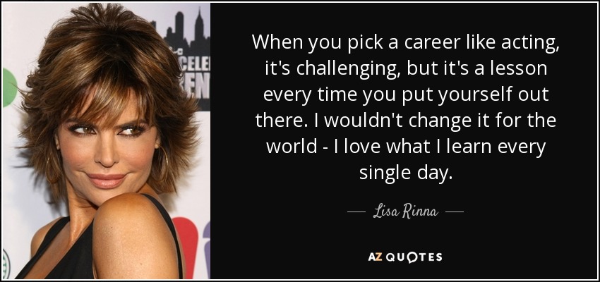 When you pick a career like acting, it's challenging, but it's a lesson every time you put yourself out there. I wouldn't change it for the world - I love what I learn every single day. - Lisa Rinna