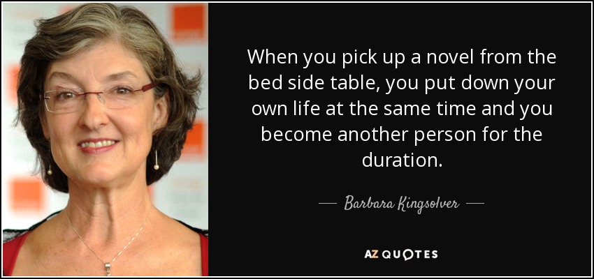 When you pick up a novel from the bed side table, you put down your own life at the same time and you become another person for the duration. - Barbara Kingsolver