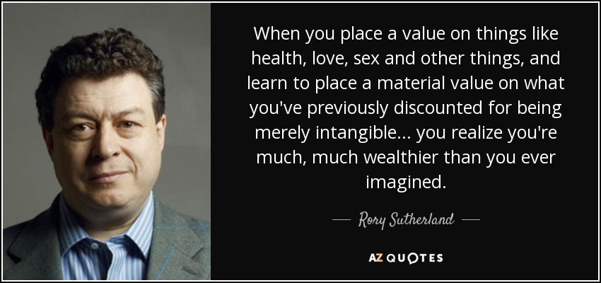 When you place a value on things like health, love, sex and other things, and learn to place a material value on what you've previously discounted for being merely intangible ... you realize you're much, much wealthier than you ever imagined. - Rory Sutherland