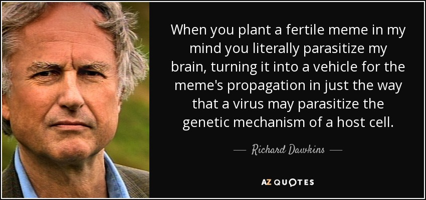 When you plant a fertile meme in my mind you literally parasitize my brain, turning it into a vehicle for the meme's propagation in just the way that a virus may parasitize the genetic mechanism of a host cell. - Richard Dawkins