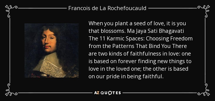 When you plant a seed of love, it is you that blossoms. Ma Jaya Sati Bhagavati The 11 Karmic Spaces: Choosing Freedom from the Patterns That Bind You There are two kinds of faithfulness in love: one is based on forever finding new things to love in the loved one; the other is based on our pride in being faithful. - Francois de La Rochefoucauld