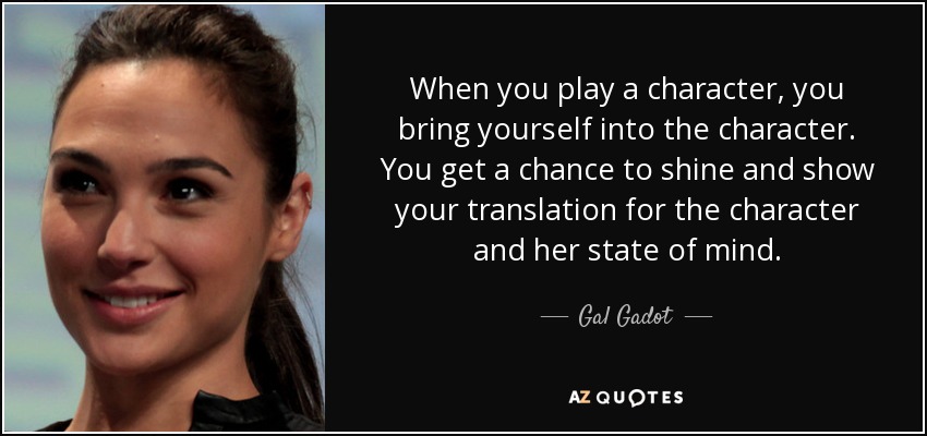 When you play a character, you bring yourself into the character. You get a chance to shine and show your translation for the character and her state of mind. - Gal Gadot