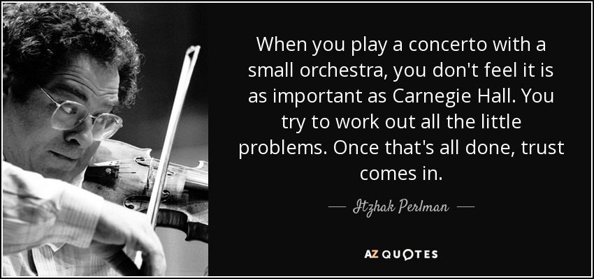 When you play a concerto with a small orchestra, you don't feel it is as important as Carnegie Hall. You try to work out all the little problems. Once that's all done, trust comes in. - Itzhak Perlman