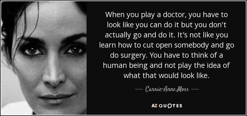 When you play a doctor, you have to look like you can do it but you don't actually go and do it. It's not like you learn how to cut open somebody and go do surgery. You have to think of a human being and not play the idea of what that would look like. - Carrie-Anne Moss