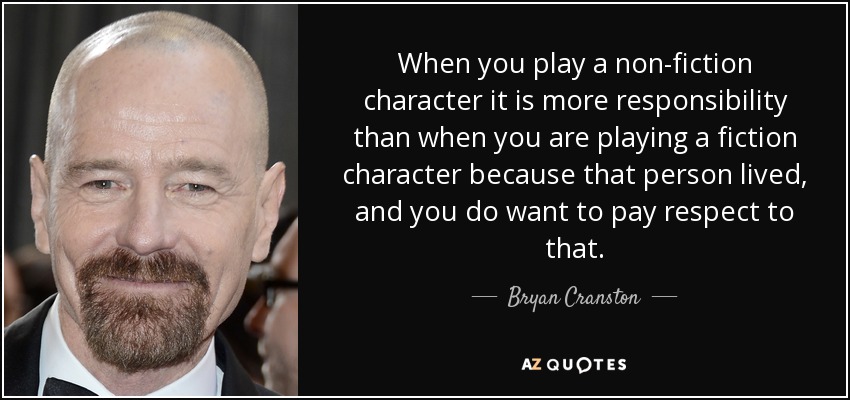 When you play a non-fiction character it is more responsibility than when you are playing a fiction character because that person lived, and you do want to pay respect to that. - Bryan Cranston