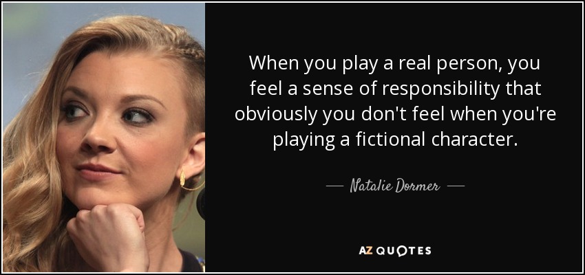 When you play a real person, you feel a sense of responsibility that obviously you don't feel when you're playing a fictional character. - Natalie Dormer