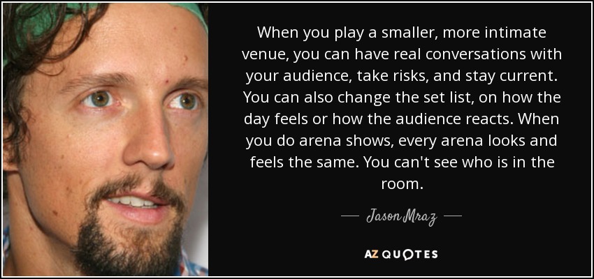 When you play a smaller, more intimate venue, you can have real conversations with your audience, take risks, and stay current. You can also change the set list, on how the day feels or how the audience reacts. When you do arena shows, every arena looks and feels the same. You can't see who is in the room. - Jason Mraz