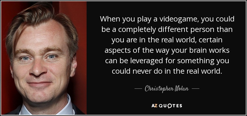 When you play a videogame, you could be a completely different person than you are in the real world, certain aspects of the way your brain works can be leveraged for something you could never do in the real world. - Christopher Nolan