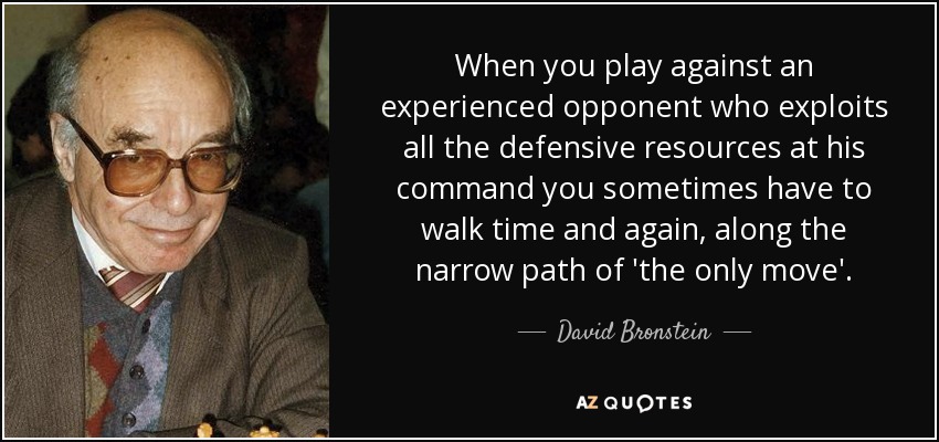 When you play against an experienced opponent who exploits all the defensive resources at his command you sometimes have to walk time and again, along the narrow path of 'the only move'. - David Bronstein