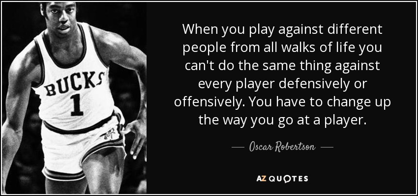 When you play against different people from all walks of life you can't do the same thing against every player defensively or offensively. You have to change up the way you go at a player. - Oscar Robertson