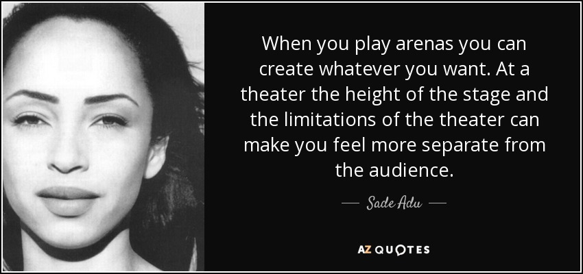 When you play arenas you can create whatever you want. At a theater the height of the stage and the limitations of the theater can make you feel more separate from the audience. - Sade Adu