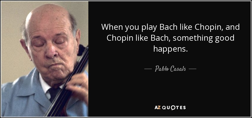 When you play Bach like Chopin, and Chopin like Bach, something good happens. - Pablo Casals