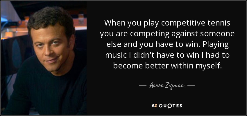 When you play competitive tennis you are competing against someone else and you have to win. Playing music I didn't have to win I had to become better within myself. - Aaron Zigman