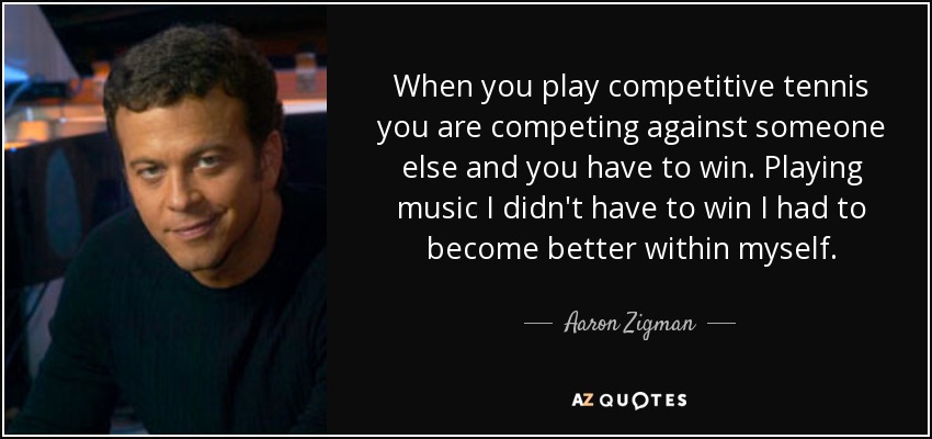 When you play competitive tennis you are competing against someone else and you have to win. Playing music I didn't have to win I had to become better within myself. - Aaron Zigman