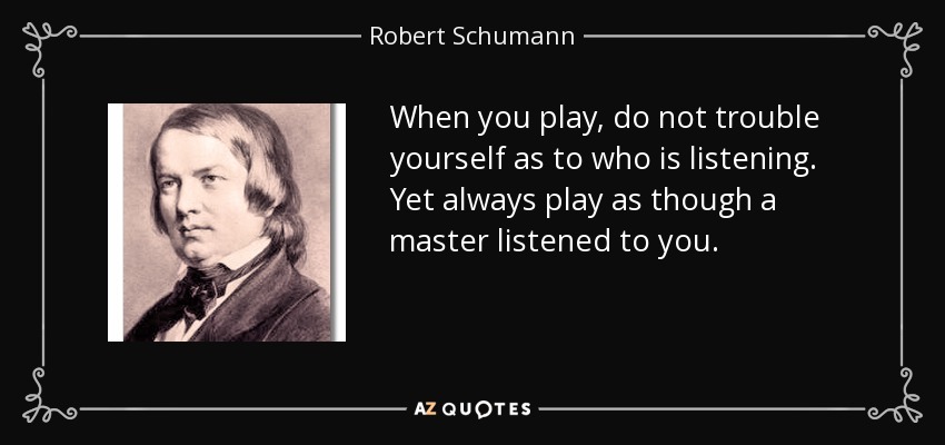 When you play, do not trouble yourself as to who is listening. Yet always play as though a master listened to you. - Robert Schumann