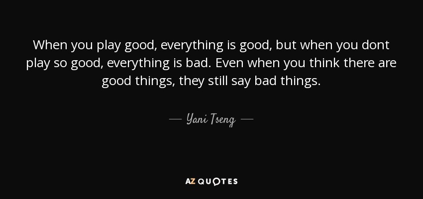 When you play good, everything is good, but when you dont play so good, everything is bad. Even when you think there are good things, they still say bad things. - Yani Tseng