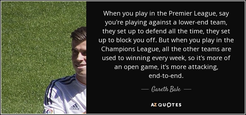 When you play in the Premier League, say you're playing against a lower-end team, they set up to defend all the time, they set up to block you off. But when you play in the Champions League, all the other teams are used to winning every week, so it's more of an open game, it's more attacking, end-to-end. - Gareth Bale