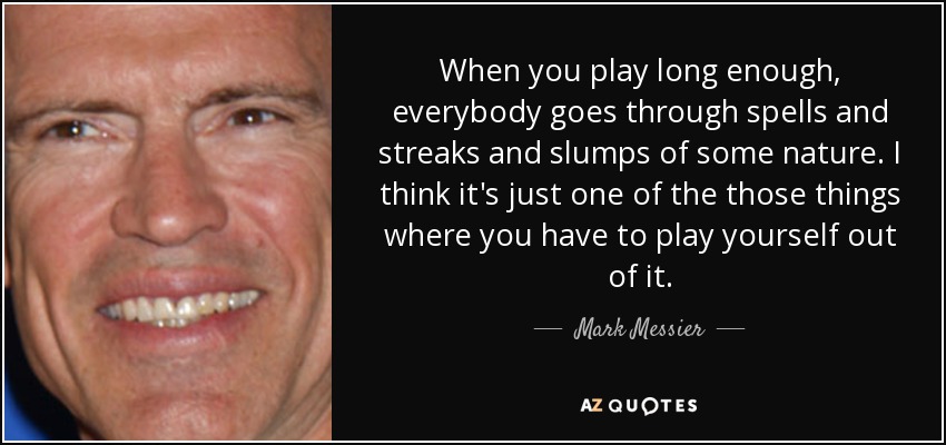 When you play long enough, everybody goes through spells and streaks and slumps of some nature. I think it's just one of the those things where you have to play yourself out of it. - Mark Messier