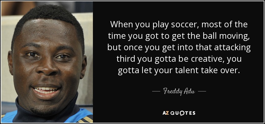 When you play soccer, most of the time you got to get the ball moving, but once you get into that attacking third you gotta be creative, you gotta let your talent take over. - Freddy Adu