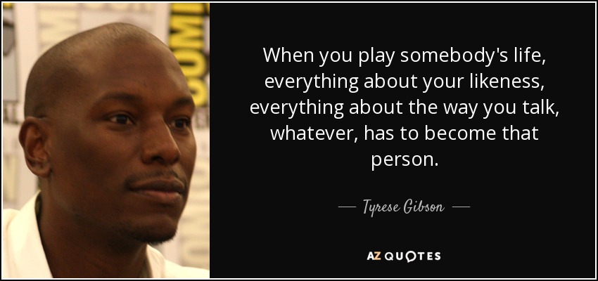 When you play somebody's life, everything about your likeness, everything about the way you talk, whatever, has to become that person. - Tyrese Gibson