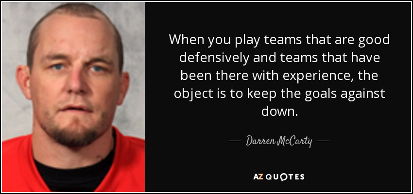 When you play teams that are good defensively and teams that have been there with experience, the object is to keep the goals against down. - Darren McCarty