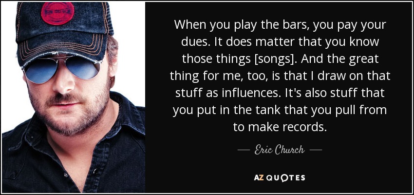 When you play the bars, you pay your dues. It does matter that you know those things [songs]. And the great thing for me, too, is that I draw on that stuff as influences. It's also stuff that you put in the tank that you pull from to make records. - Eric Church