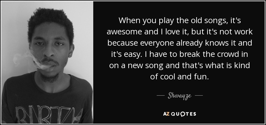 When you play the old songs, it's awesome and I love it, but it's not work because everyone already knows it and it's easy. I have to break the crowd in on a new song and that's what is kind of cool and fun. - Shwayze