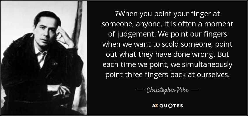 ‎When you point your finger at someone, anyone, it is often a moment of judgement. We point our fingers when we want to scold someone, point out what they have done wrong. But each time we point, we simultaneously point three fingers back at ourselves. - Christopher Pike
