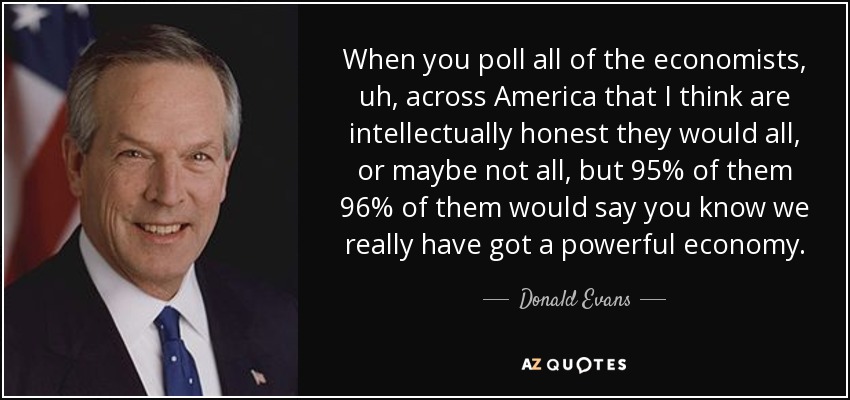 When you poll all of the economists, uh, across America that I think are intellectually honest they would all, or maybe not all, but 95% of them 96% of them would say you know we really have got a powerful economy. - Donald Evans