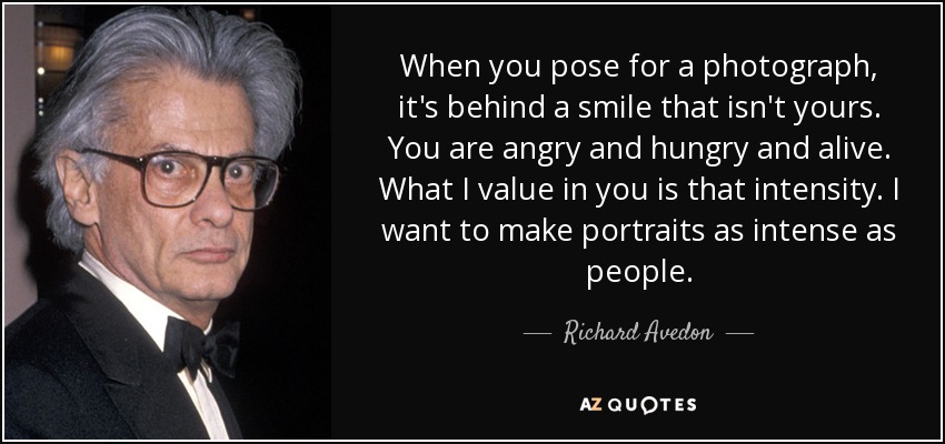 When you pose for a photograph, it's behind a smile that isn't yours. You are angry and hungry and alive. What I value in you is that intensity. I want to make portraits as intense as people. - Richard Avedon