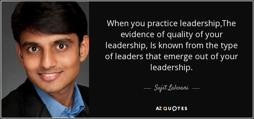 When you practice leadership,The evidence of quality of your leadership, Is known from the type of leaders that emerge out of your leadership. - Sujit Lalwani