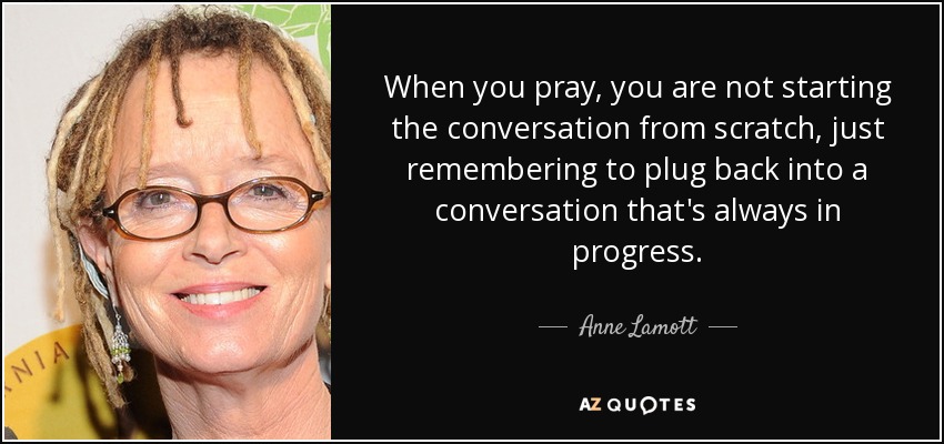 When you pray, you are not starting the conversation from scratch, just remembering to plug back into a conversation that's always in progress. - Anne Lamott
