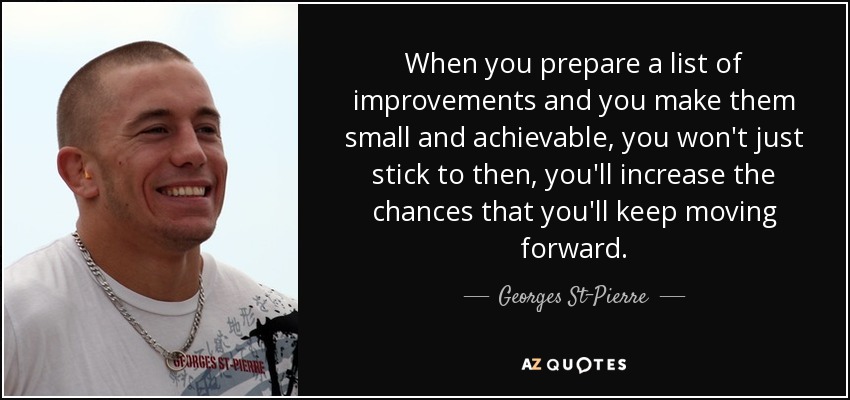 When you prepare a list of improvements and you make them small and achievable, you won't just stick to then, you'll increase the chances that you'll keep moving forward. - Georges St-Pierre