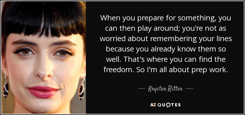 When you prepare for something, you can then play around; you're not as worried about remembering your lines because you already know them so well. That's where you can find the freedom. So I'm all about prep work. - Krysten Ritter