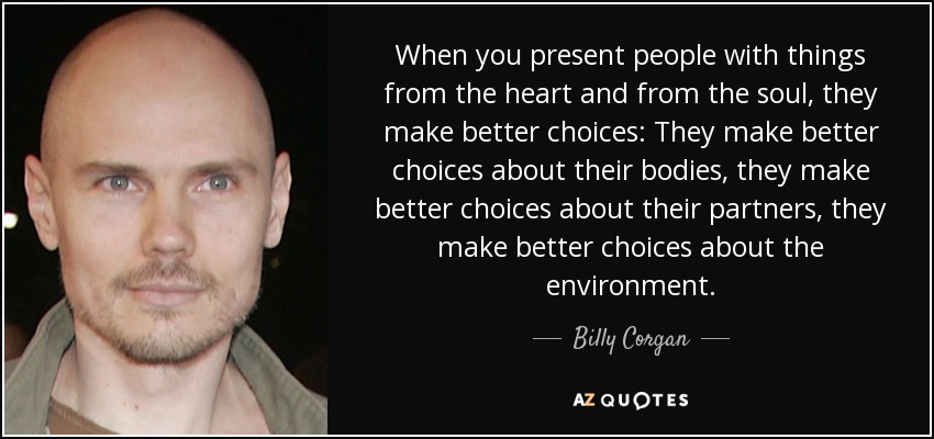When you present people with things from the heart and from the soul, they make better choices: They make better choices about their bodies, they make better choices about their partners, they make better choices about the environment. - Billy Corgan