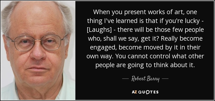 When you present works of art, one thing I've learned is that if you're lucky - [Laughs] - there will be those few people who, shall we say, get it? Really become engaged, become moved by it in their own way. You cannot control what other people are going to think about it. - Robert Barry