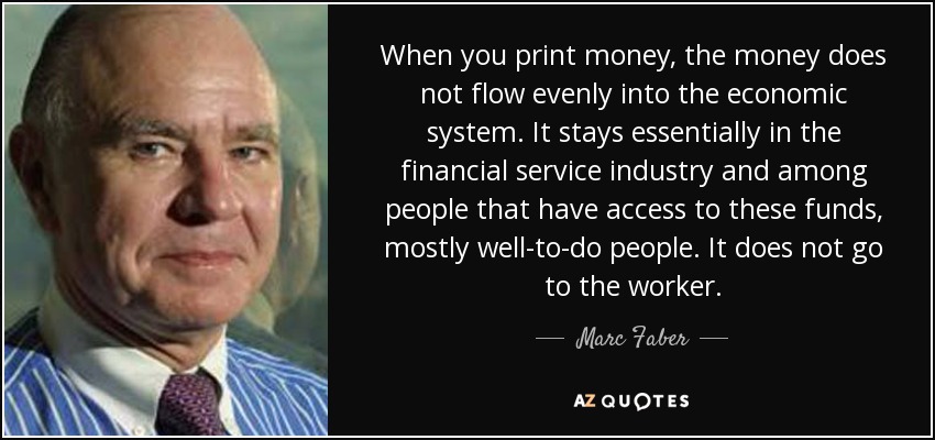 When you print money, the money does not flow evenly into the economic system. It stays essentially in the financial service industry and among people that have access to these funds, mostly well-to-do people. It does not go to the worker. - Marc Faber