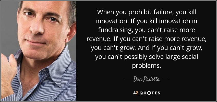 When you prohibit failure, you kill innovation. If you kill innovation in fundraising, you can't raise more revenue. If you can't raise more revenue, you can't grow. And if you can't grow, you can't possibly solve large social problems. - Dan Pallotta