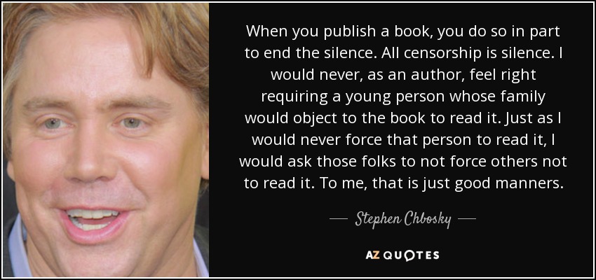 When you publish a book, you do so in part to end the silence. All censorship is silence. I would never, as an author, feel right requiring a young person whose family would object to the book to read it. Just as I would never force that person to read it, I would ask those folks to not force others not to read it. To me, that is just good manners. - Stephen Chbosky