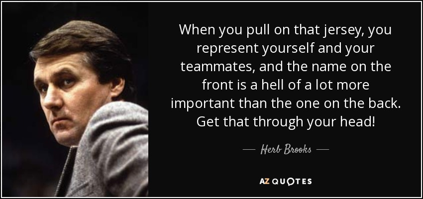 When you pull on that jersey, you represent yourself and your teammates, and the name on the front is a hell of a lot more important than the one on the back. Get that through your head! - Herb Brooks