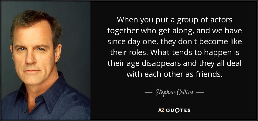 When you put a group of actors together who get along, and we have since day one, they don't become like their roles. What tends to happen is their age disappears and they all deal with each other as friends. - Stephen Collins