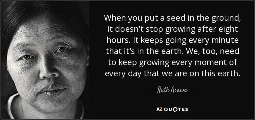 When you put a seed in the ground, it doesn't stop growing after eight hours. It keeps going every minute that it's in the earth. We, too, need to keep growing every moment of every day that we are on this earth. - Ruth Asawa
