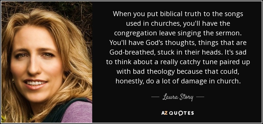 When you put biblical truth to the songs used in churches, you'll have the congregation leave singing the sermon. You'll have God's thoughts, things that are God-breathed, stuck in their heads. It's sad to think about a really catchy tune paired up with bad theology because that could, honestly, do a lot of damage in church. - Laura Story