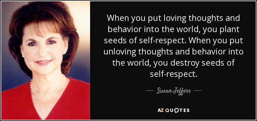 When you put loving thoughts and behavior into the world, you plant seeds of self-respect. When you put unloving thoughts and behavior into the world, you destroy seeds of self-respect. - Susan Jeffers