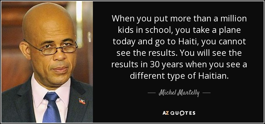 When you put more than a million kids in school, you take a plane today and go to Haiti, you cannot see the results. You will see the results in 30 years when you see a different type of Haitian. - Michel Martelly